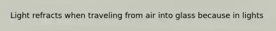 Light refracts when traveling from air into glass because in lights