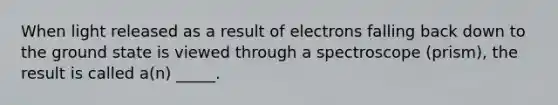 When light released as a result of electrons falling back down to the ground state is viewed through a spectroscope (prism), the result is called a(n) _____.