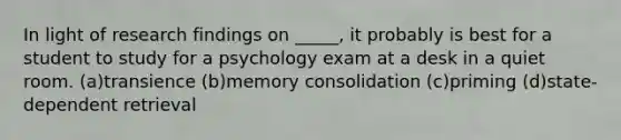 In light of research findings on _____, it probably is best for a student to study for a psychology exam at a desk in a quiet room. (a)transience (b)memory consolidation (c)priming (d)state-dependent retrieval