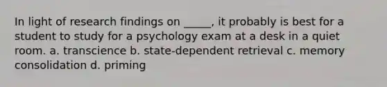 In light of research findings on _____, it probably is best for a student to study for a psychology exam at a desk in a quiet room. a. transcience b. state-dependent retrieval c. memory consolidation d. priming