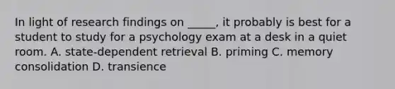 In light of research findings on _____, it probably is best for a student to study for a psychology exam at a desk in a quiet room. A. state-dependent retrieval B. priming C. memory consolidation D. transience