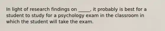 In light of research findings on _____, it probably is best for a student to study for a psychology exam in the classroom in which the student will take the exam.