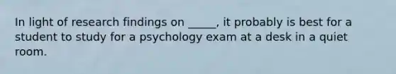 In light of research findings on _____, it probably is best for a student to study for a psychology exam at a desk in a quiet room.