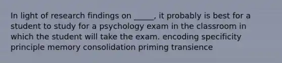 In light of research findings on _____, it probably is best for a student to study for a psychology exam in the classroom in which the student will take the exam. encoding specificity principle memory consolidation priming transience