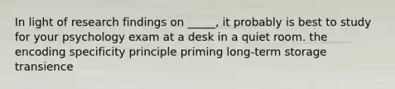 In light of research findings on _____, it probably is best to study for your psychology exam at a desk in a quiet room. the encoding specificity principle priming long-term storage transience