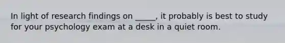 In light of research findings on _____, it probably is best to study for your psychology exam at a desk in a quiet room.