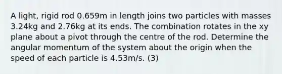 A light, rigid rod 0.659m in length joins two particles with masses 3.24kg and 2.76kg at its ends. The combination rotates in the xy plane about a pivot through the centre of the rod. Determine the angular momentum of the system about the origin when the speed of each particle is 4.53m/s. (3)