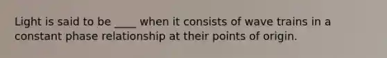 Light is said to be ____ when it consists of wave trains in a constant phase relationship at their points of origin.