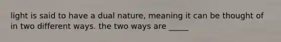 light is said to have a dual nature, meaning it can be thought of in two different ways. the two ways are _____