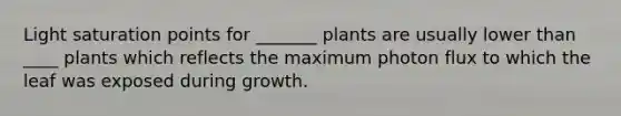 Light saturation points for _______ plants are usually lower than ____ plants which reflects the maximum photon flux to which the leaf was exposed during growth.