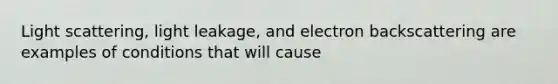 Light scattering, light leakage, and electron backscattering are examples of conditions that will cause