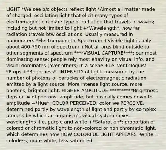 LIGHT *We see b/c objects reflect light *Almost all matter made of charged, oscillating light that elicit many types of electromagnetic radian: type of radiation that travels in waves; including but not limited to light +*Wavelength*: how far radiation travels btw oscillations -Usually measured in nanometers *Electromagnetic Spectrrum +Visible light is only about 400-750 nm of spectrum +Not all orgs blind outside to other segments of spectrum ****VISUAL CAPTURE****: our most dominating sense; people rely most ehavlity on visual info, and visual dominates (over others) in a scene +i.e. ventriloquist *Props +*Brightness*: INTENSITY of light, measured by the number of photons or particles of electromagnetic radiation emitted by a light source -More intense light source, more photons, brighter light, HIGHER AMPLITUDE **********Brightness deps on # of photons, amplitude, but basically comes down to amplitude +*Hue*: COLOR PERCEIVED; color we PERCEIVE, determined partly by wavelength of light and partly by complex process by which an organism's visual system mixes wavelengths -I.e. purple and white +*Saturation*: proportion of colored or chromatic light to non-colored or non chromatic light, which determines how HOW COLORFUL LIGHT APPEARS -White = colorless; more white, less saturated