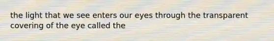 the light that we see enters our eyes through the transparent covering of the eye called the