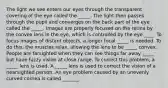 The light we see enters our eyes through the transparent covering of the eye called the _____. The light then passes through the pupil and converges on the back part of the eye called the _____. Images are properly focused on the retina by the convex lens in the eye, which is controlled by the eye ____. To focus images of distant objects, a longer focal _____ is needed. To do this, the muscles relax, allowing the lens to be _____ convex. People are farsighted when they can see things far away _____ but have fuzzy vision at close range. To correct this problem, a _____ lens is used. A _____ lens is used to correct the vision of a nearsighted person. An eye problem caused by an unevenly curved cornea is called _______.