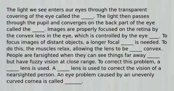 The light we see enters our eyes through the transparent covering of the eye called the _____. The light then passes through the pupil and converges on the back part of the eye called the _____. Images are properly focused on the retina by the convex lens in the eye, which is controlled by the eye ____. To focus images of distant objects, a longer focal _____ is needed. To do this, the muscles relax, allowing the lens to be _____ convex. People are farsighted when they can see things far away _____ but have fuzzy vision at close range. To correct this problem, a _____ lens is used. A _____ lens is used to correct the vision of a nearsighted person. An eye problem caused by an unevenly curved cornea is called _______.