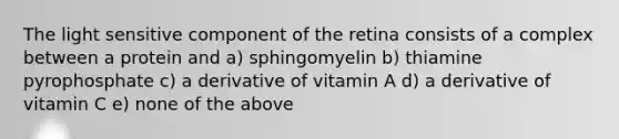 The light sensitive component of the retina consists of a complex between a protein and a) sphingomyelin b) thiamine pyrophosphate c) a derivative of vitamin A d) a derivative of vitamin C e) none of the above