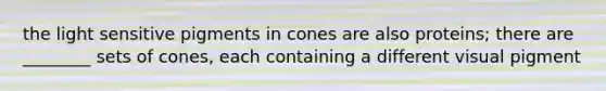 the light sensitive pigments in cones are also proteins; there are ________ sets of cones, each containing a different visual pigment