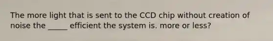 The more light that is sent to the CCD chip without creation of noise the _____ efficient the system is. more or less?