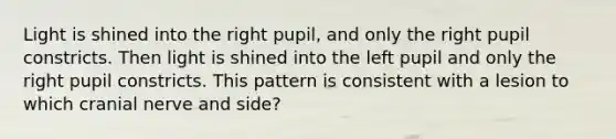 Light is shined into the right pupil, and only the right pupil constricts. Then light is shined into the left pupil and only the right pupil constricts. This pattern is consistent with a lesion to which cranial nerve and side?