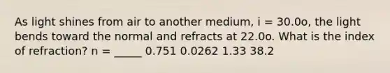 As light shines from air to another medium, i = 30.0o, the light bends toward the normal and refracts at 22.0o. What is the index of refraction? n = _____ 0.751 0.0262 1.33 38.2