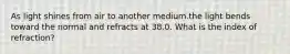 As light shines from air to another medium.the light bends toward the normal and refracts at 38.0. What is the index of refraction?