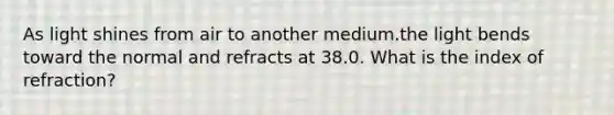 As light shines from air to another medium.the light bends toward the normal and refracts at 38.0. What is the index of refraction?