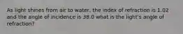 As light shines from air to water, the index of refraction is 1.02 and the angle of incidence is 38.0 what is the light's angle of refraction?