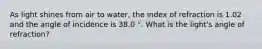 As light shines from air to water, the index of refraction is 1.02 and the angle of incidence is 38.0 °. What is the light's angle of refraction?