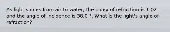 As light shines from air to water, the index of refraction is 1.02 and the angle of incidence is 38.0 °. What is the light's angle of refraction?