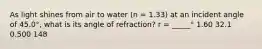 As light shines from air to water (n = 1.33) at an incident angle of 45.0°, what is its angle of refraction? r = _____° 1.60 32.1 0.500 148