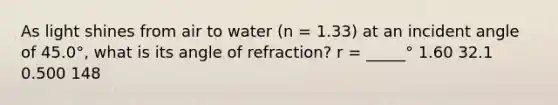 As light shines from air to water (n = 1.33) at an incident angle of 45.0°, what is its angle of refraction? r = _____° 1.60 32.1 0.500 148