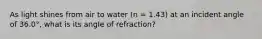 As light shines from air to water (n = 1.43) at an incident angle of 36.0°, what is its angle of refraction?