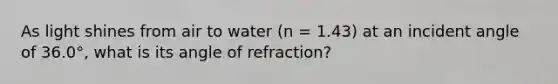 As light shines from air to water (n = 1.43) at an incident angle of 36.0°, what is its angle of refraction?