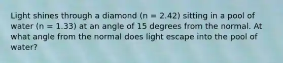 Light shines through a diamond (n = 2.42) sitting in a pool of water (n = 1.33) at an angle of 15 degrees from the normal. At what angle from the normal does light escape into the pool of water?