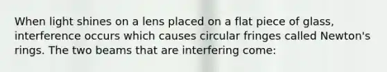 When light shines on a lens placed on a flat piece of glass, interference occurs which causes circular fringes called Newton's rings. The two beams that are interfering come: