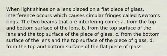 When light shines on a lens placed on a flat piece of glass, interference occurs which causes circular fringes called Newton's rings. The two beams that are interfering come: a. from the top and bottom surface of the lens. b. from the top surface of the lens and the top surface of the piece of glass. c. from the bottom surface of the lens and the top surface of the piece of glass. d. from the top and bottom surface of the flat piece of glass.