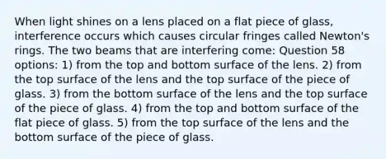 When light shines on a lens placed on a flat piece of glass, interference occurs which causes circular fringes called Newton's rings. The two beams that are interfering come: Question 58 options: 1) from the top and bottom surface of the lens. 2) from the top surface of the lens and the top surface of the piece of glass. 3) from the bottom surface of the lens and the top surface of the piece of glass. 4) from the top and bottom surface of the flat piece of glass. 5) from the top surface of the lens and the bottom surface of the piece of glass.