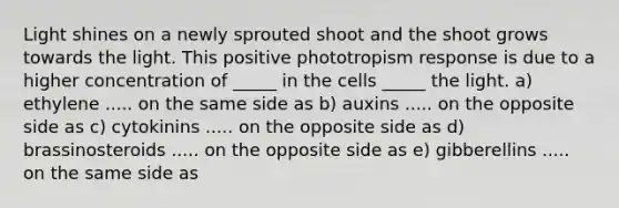 Light shines on a newly sprouted shoot and the shoot grows towards the light. This positive phototropism response is due to a higher concentration of _____ in the cells _____ the light. a) ethylene ..... on the same side as b) auxins ..... on the opposite side as c) cytokinins ..... on the opposite side as d) brassinosteroids ..... on the opposite side as e) gibberellins ..... on the same side as