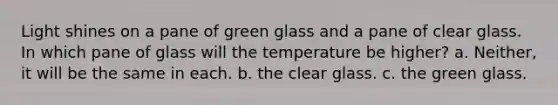 Light shines on a pane of green glass and a pane of clear glass. In which pane of glass will the temperature be higher? a. Neither, it will be the same in each. b. the clear glass. c. the green glass.