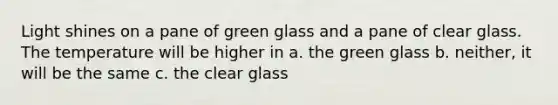 Light shines on a pane of green glass and a pane of clear glass. The temperature will be higher in a. the green glass b. neither, it will be the same c. the clear glass