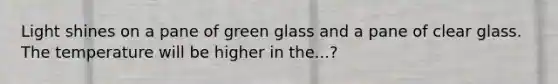 Light shines on a pane of green glass and a pane of clear glass. The temperature will be higher in the...?