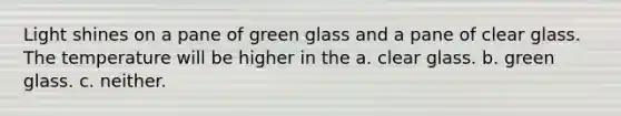 Light shines on a pane of green glass and a pane of clear glass. The temperature will be higher in the a. clear glass. b. green glass. c. neither.