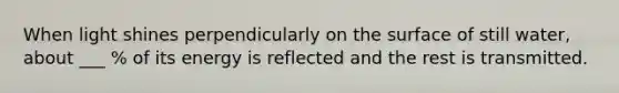 When light shines perpendicularly on the surface of still water, about ___ % of its energy is reflected and the rest is transmitted.