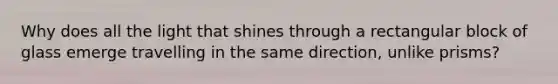 Why does all the light that shines through a rectangular block of glass emerge travelling in the same direction, unlike prisms?