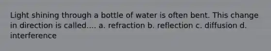 Light shining through a bottle of water is often bent. This change in direction is called.... a. refraction b. reflection c. diffusion d. interference