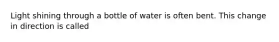 Light shining through a bottle of water is often bent. This change in direction is called