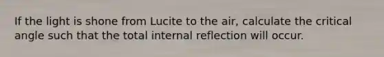 If the light is shone from Lucite to the air, calculate the critical angle such that the total internal reflection will occur.