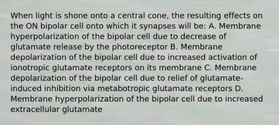 When light is shone onto a central cone, the resulting effects on the ON bipolar cell onto which it synapses will be: A. Membrane hyperpolarization of the bipolar cell due to decrease of glutamate release by the photoreceptor B. Membrane depolarization of the bipolar cell due to increased activation of ionotropic glutamate receptors on its membrane C. Membrane depolarization of the bipolar cell due to relief of glutamate-induced inhibition via metabotropic glutamate receptors D. Membrane hyperpolarization of the bipolar cell due to increased extracellular glutamate