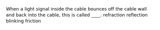 When a light signal inside the cable bounces off the cable wall and back into the cable, this is called ____. refraction reflection blinking friction