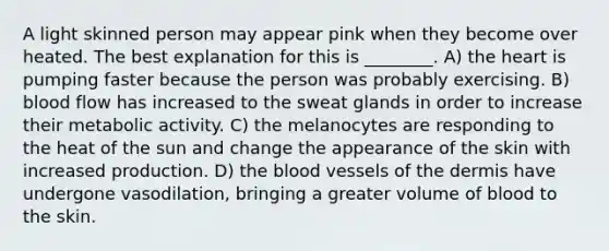 A light skinned person may appear pink when they become over heated. The best explanation for this is ________. A) <a href='https://www.questionai.com/knowledge/kya8ocqc6o-the-heart' class='anchor-knowledge'>the heart</a> is pumping faster because the person was probably exercising. B) blood flow has increased to the sweat glands in order to increase their metabolic activity. C) the melanocytes are responding to the heat of the sun and change the appearance of the skin with increased production. D) <a href='https://www.questionai.com/knowledge/k7oXMfj7lk-the-blood' class='anchor-knowledge'>the blood</a> vessels of <a href='https://www.questionai.com/knowledge/kEsXbG6AwS-the-dermis' class='anchor-knowledge'>the dermis</a> have undergone vasodilation, bringing a greater volume of blood to the skin.